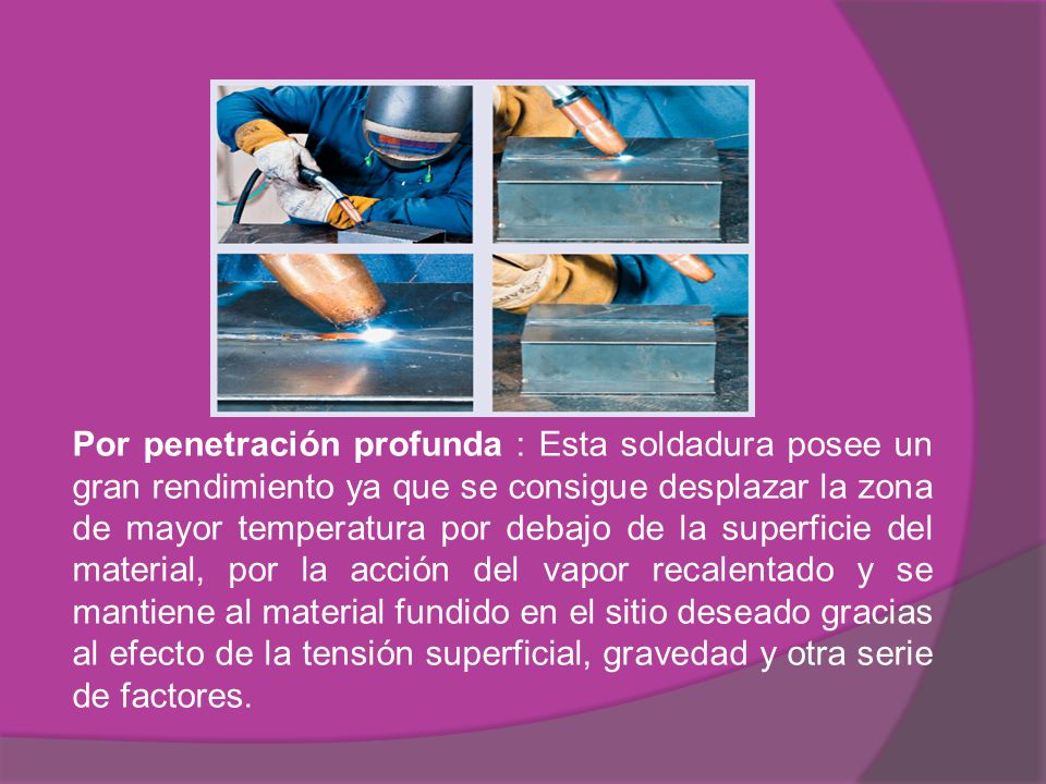 Por penetración profunda : Esta soldadura posee un gran rendimiento ya que se consigue desplazar la zona de mayor temperatura por debajo de la superficie del material, por la acción del vapor recalentado y se mantiene al material fundido en el sitio deseado gracias al efecto de la tensión superficial, gravedad y otra serie de factores.