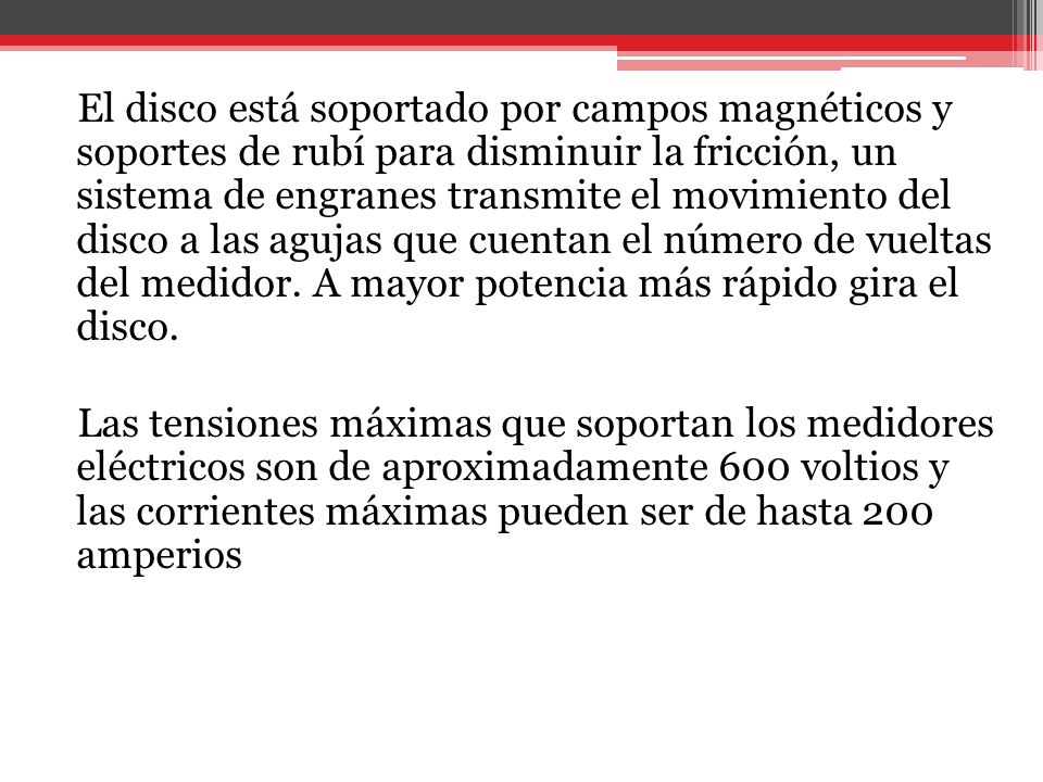 El disco está soportado por campos magnéticos y soportes de rubí para disminuir la fricción, un sistema de engranes transmite el movimiento del disco a las agujas que cuentan el número de vueltas del medidor. A mayor potencia más rápido gira el disco.