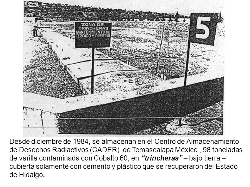Desde diciembre de 1984, se almacenan en el Centro de Almacenamiento de Desechos Radiactivos (CADER) de Temascalapa México., 98 toneladas de varilla contaminada con Cobalto 60, en trincheras – bajo tierra – cubierta solamente con cemento y plástico que se recuperaron del Estado de Hidalgo.