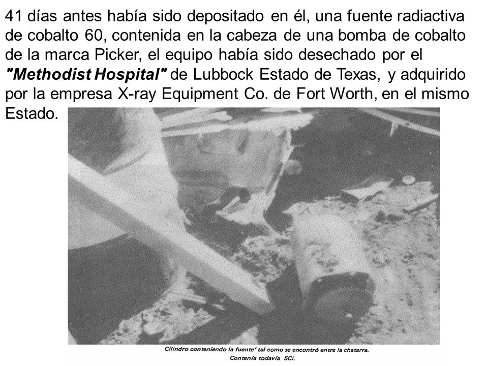 41 días antes había sido depositado en él, una fuente radiactiva de cobalto 60, contenida en la cabeza de una bomba de cobalto de la marca Picker, el equipo había sido desechado por el Methodist Hospital de Lubbock Estado de Texas, y adquirido por la empresa X-ray Equipment Co.