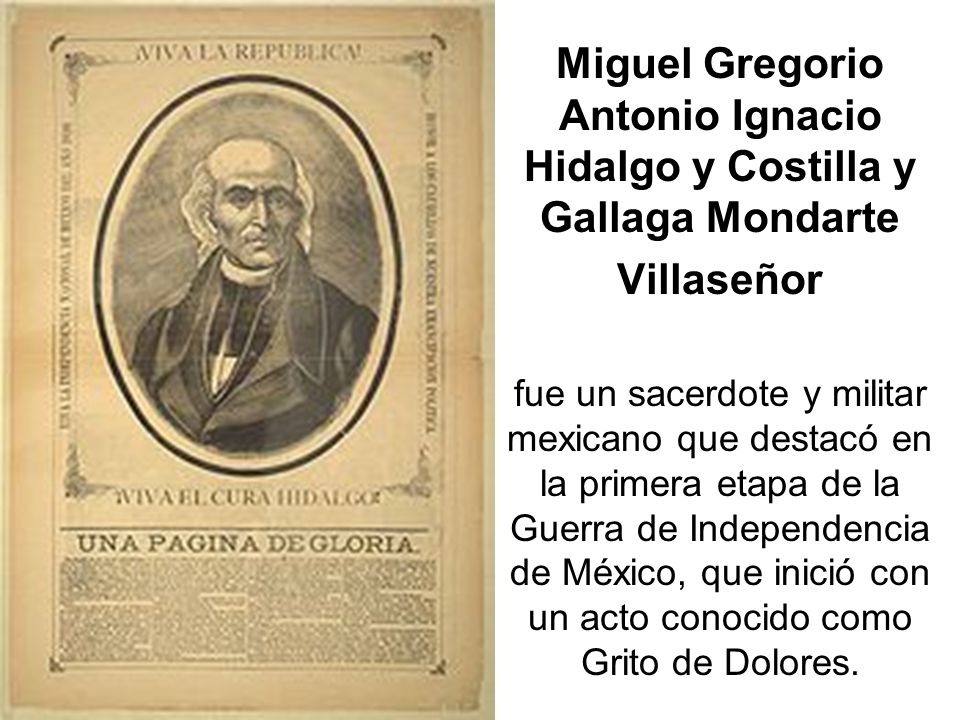Miguel Gregorio Antonio Ignacio Hidalgo y Costilla y Gallaga Mondarte Villaseñor fue un sacerdote y militar mexicano que destacó en la primera etapa de la Guerra de Independencia de México, que inició con un acto conocido como Grito de Dolores.