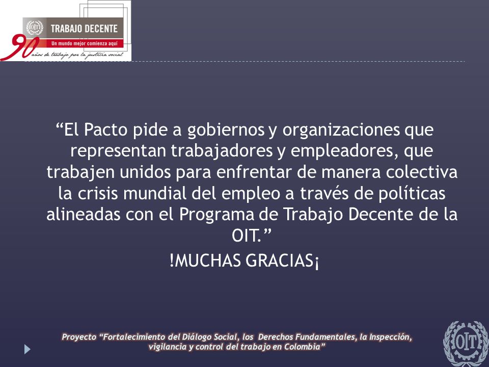 El Pacto pide a gobiernos y organizaciones que representan trabajadores y empleadores, que trabajen unidos para enfrentar de manera colectiva la crisis mundial del empleo a través de políticas alineadas con el Programa de Trabajo Decente de la OIT. !MUCHAS GRACIAS¡