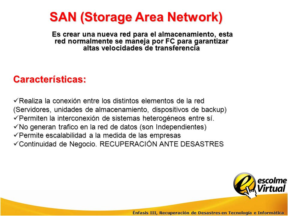 SAN (Storage Area Network) Es crear una nueva red para el almacenamiento, esta red normalmente se maneja por FC para garantizar altas velocidades de transferencia
