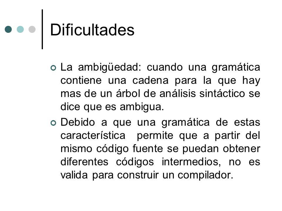 Dificultades La ambigüedad: cuando una gramática contiene una cadena para la que hay mas de un árbol de análisis sintáctico se dice que es ambigua.