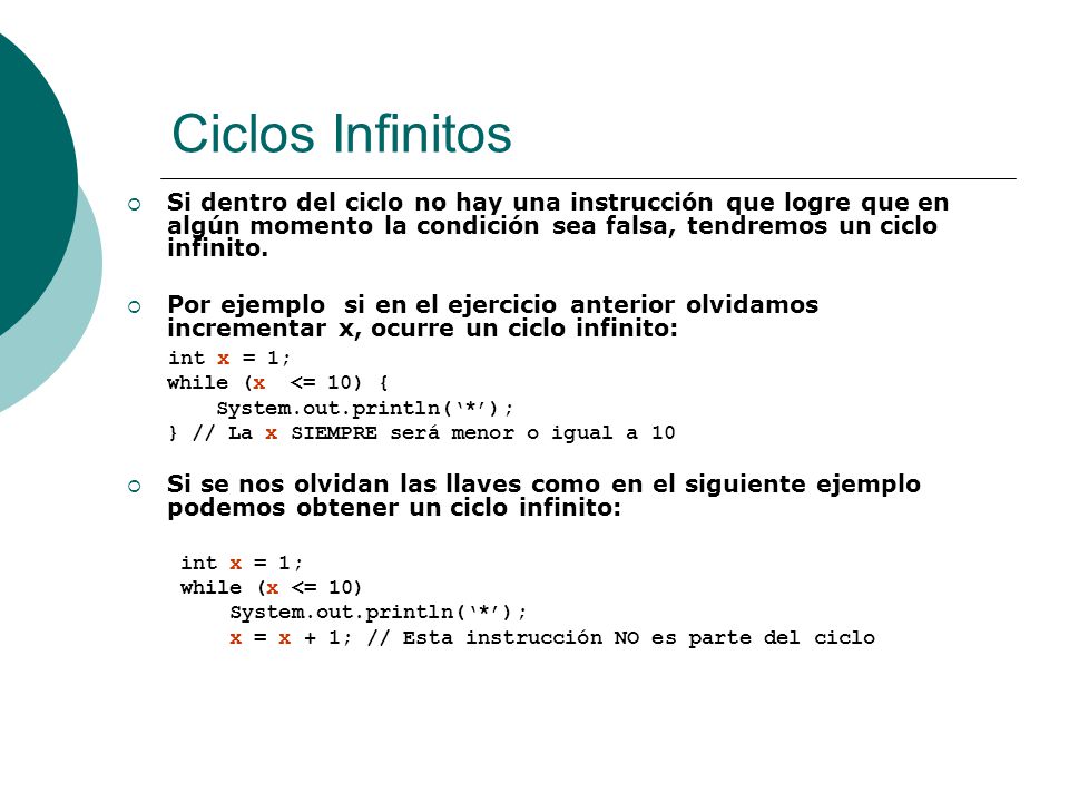 Ciclos Infinitos Si dentro del ciclo no hay una instrucción que logre que en algún momento la condición sea falsa, tendremos un ciclo infinito.