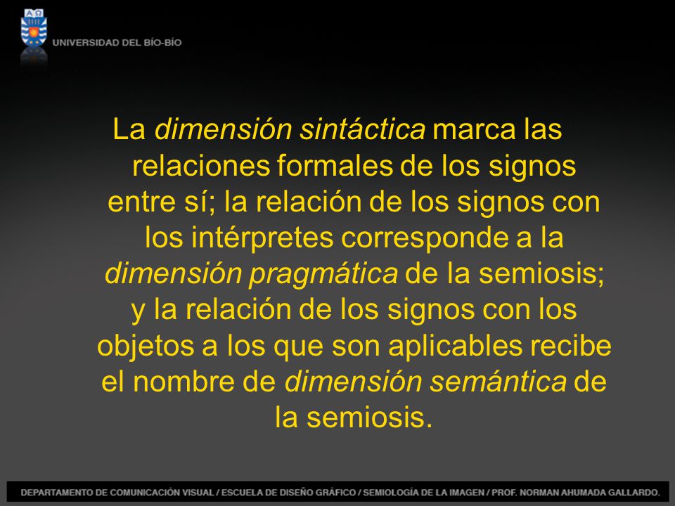La dimensión sintáctica marca las relaciones formales de los signos entre sí; la relación de los signos con los intérpretes corresponde a la dimensión pragmática de la semiosis; y la relación de los signos con los objetos a los que son aplicables recibe el nombre de dimensión semántica de la semiosis.