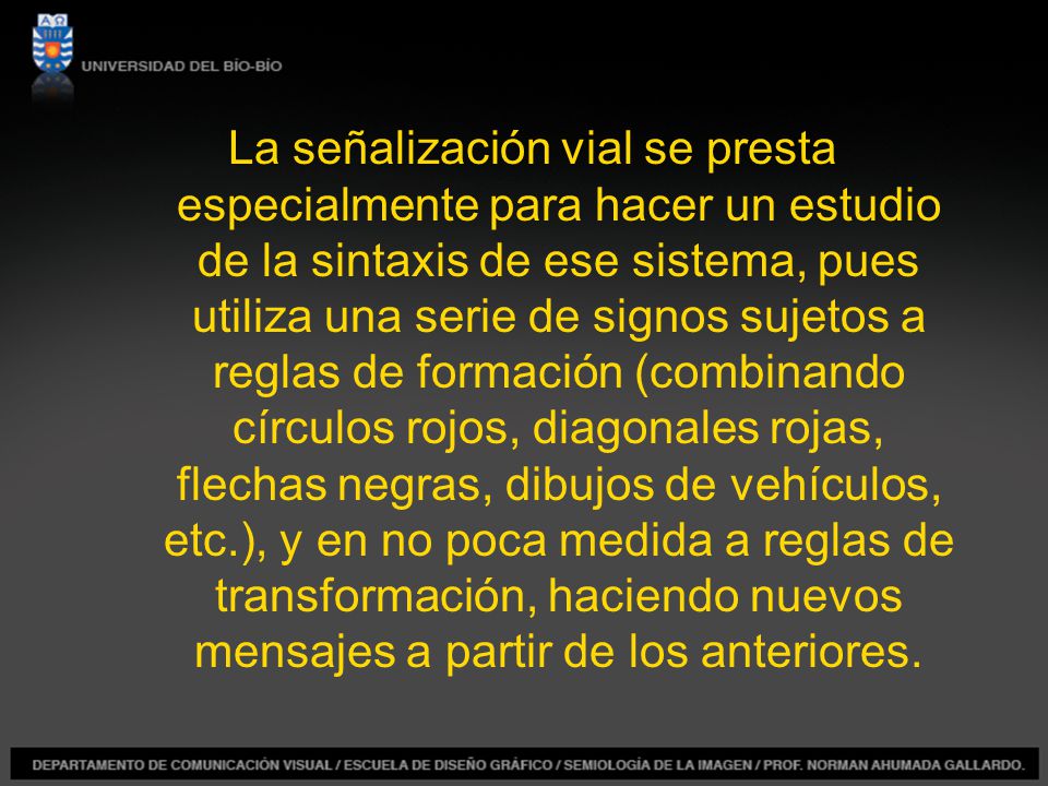 La señalización vial se presta especialmente para hacer un estudio de la sintaxis de ese sistema, pues utiliza una serie de signos sujetos a reglas de formación (combinando círculos rojos, diagonales rojas, flechas negras, dibujos de vehículos, etc.), y en no poca medida a reglas de transformación, haciendo nuevos mensajes a partir de los anteriores.