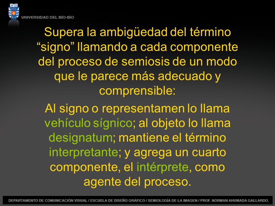 Supera la ambigüedad del término signo llamando a cada componente del proceso de semiosis de un modo que le parece más adecuado y comprensible: