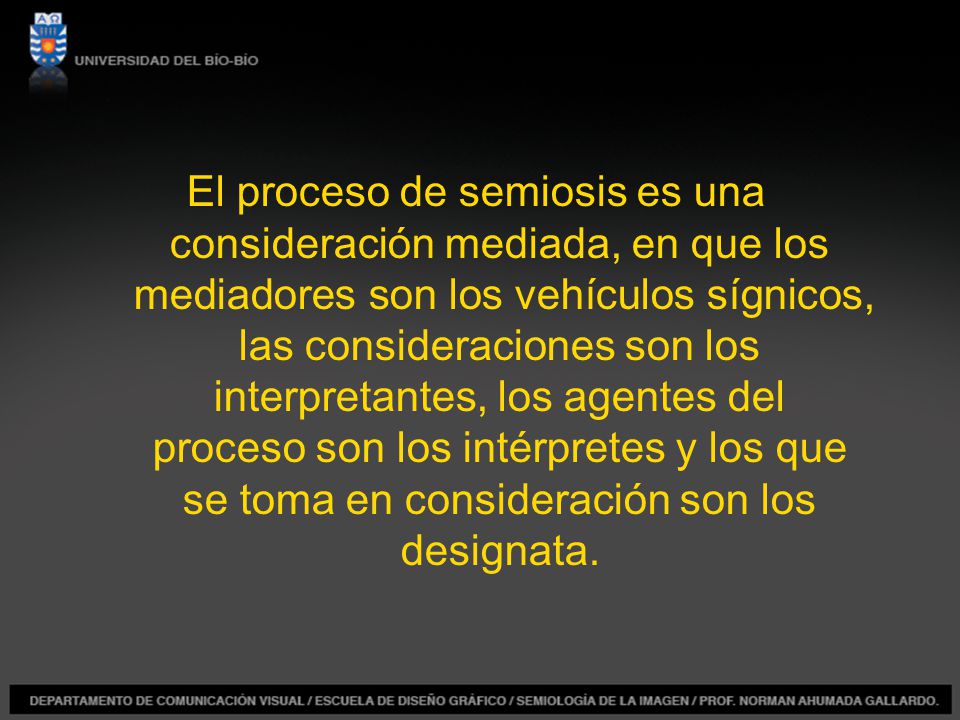 El proceso de semiosis es una consideración mediada, en que los mediadores son los vehículos sígnicos, las consideraciones son los interpretantes, los agentes del proceso son los intérpretes y los que se toma en consideración son los designata.