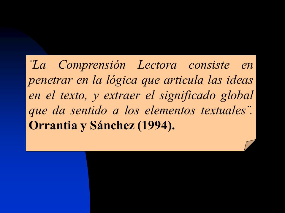 ¨La Comprensión Lectora consiste en penetrar en la lógica que articula las ideas en el texto, y extraer el significado global que da sentido a los elementos textuales¨.