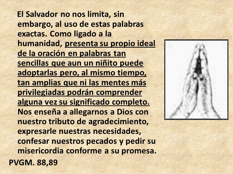 El Salvador no nos limita, sin embargo, al uso de estas palabras exactas. Como ligado a la humanidad, presenta su propio ideal de la oración en palabras tan sencillas que aun un niñito puede adoptarlas pero, al mismo tiempo, tan amplias que ni las mentes más privilegiadas podrán comprender alguna vez su significado completo. Nos enseña a allegarnos a Dios con nuestro tributo de agradecimiento, expresarle nuestras necesidades, confesar nuestros pecados y pedir su misericordia conforme a su promesa.