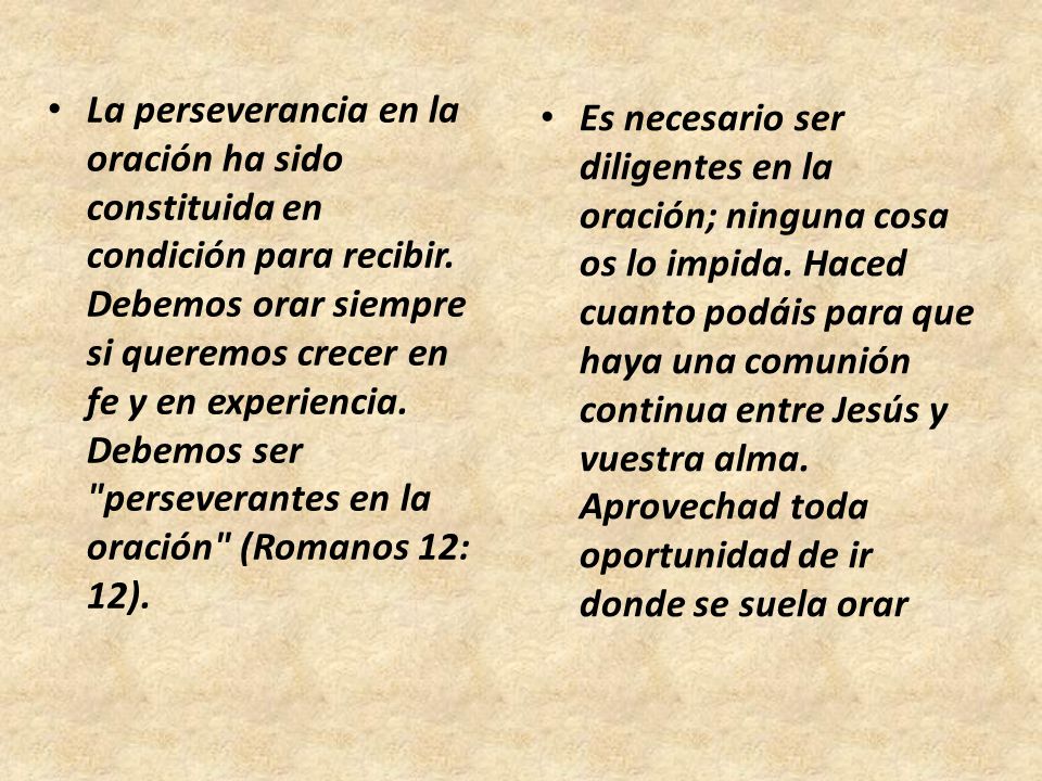 La perseverancia en la oración ha sido constituida en condición para recibir. Debemos orar siempre si queremos crecer en fe y en experiencia. Debemos ser perseverantes en la oración (Romanos 12: 12).