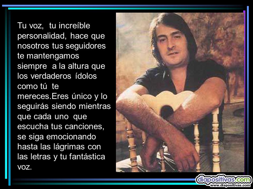 Tu voz, tu increíble personalidad, hace que nosotros tus seguidores te mantengamos siempre a la altura que los verdaderos ídolos como tú te mereces.Eres único y lo seguirás siendo mientras que cada uno que escucha tus canciones, se siga emocionando hasta las lágrimas con las letras y tu fantástica voz.