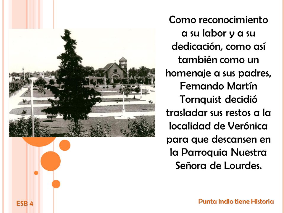 Como reconocimiento a su labor y a su dedicación, como así también como un homenaje a sus padres, Fernando Martín Tornquist decidió trasladar sus restos a la localidad de Verónica para que descansen en la Parroquia Nuestra Señora de Lourdes.