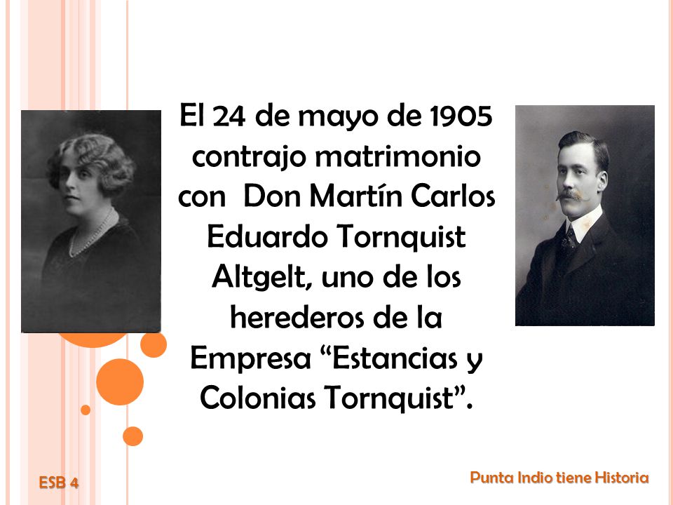 El 24 de mayo de 1905 contrajo matrimonio con Don Martín Carlos Eduardo Tornquist Altgelt, uno de los herederos de la Empresa Estancias y Colonias Tornquist .