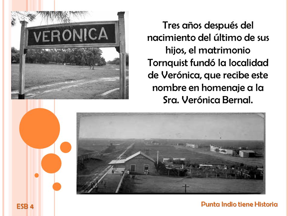 Tres años después del nacimiento del último de sus hijos, el matrimonio Tornquist fundó la localidad de Verónica, que recibe este nombre en homenaje a la Sra. Verónica Bernal.