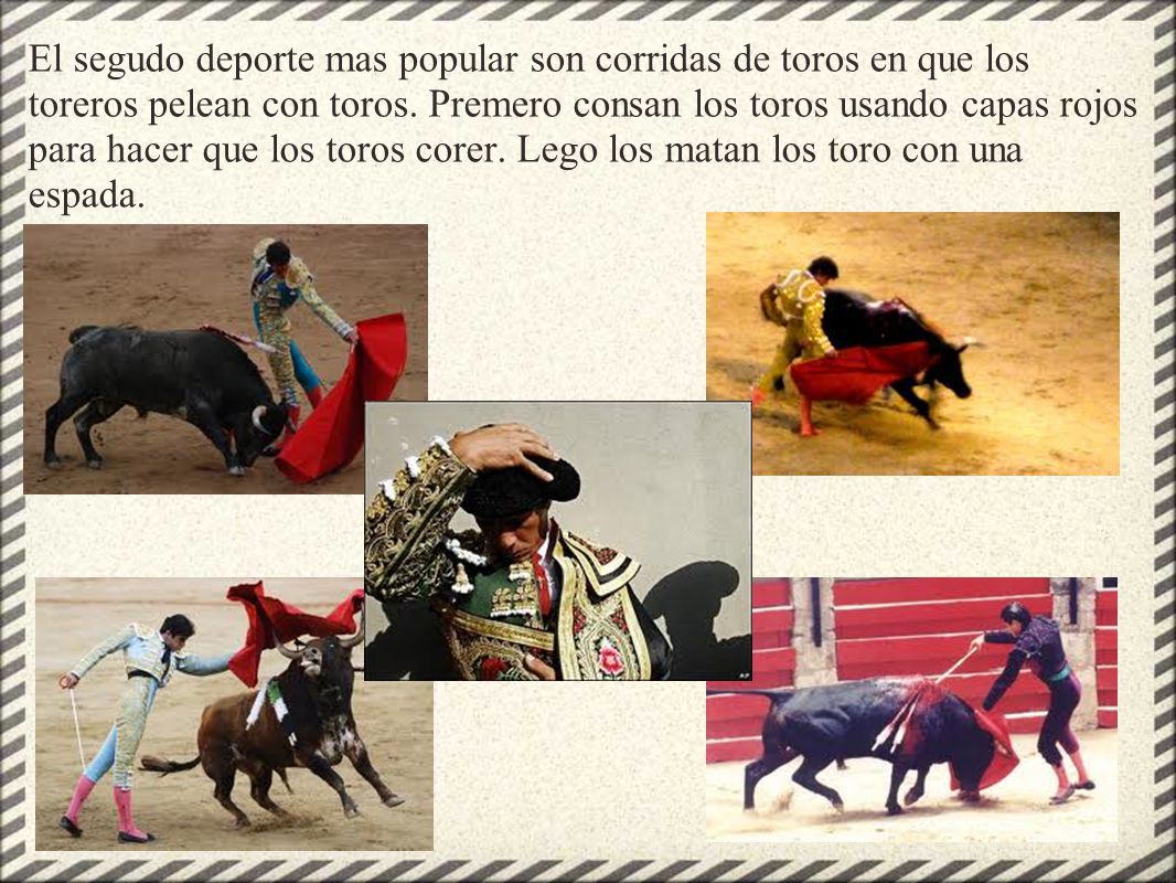 El segudo deporte mas popular son corridas de toros en que los toreros pelean con toros. Premero consan los toros usando capas rojos para hacer que los toros corer. Lego los matan los toro con una espada.