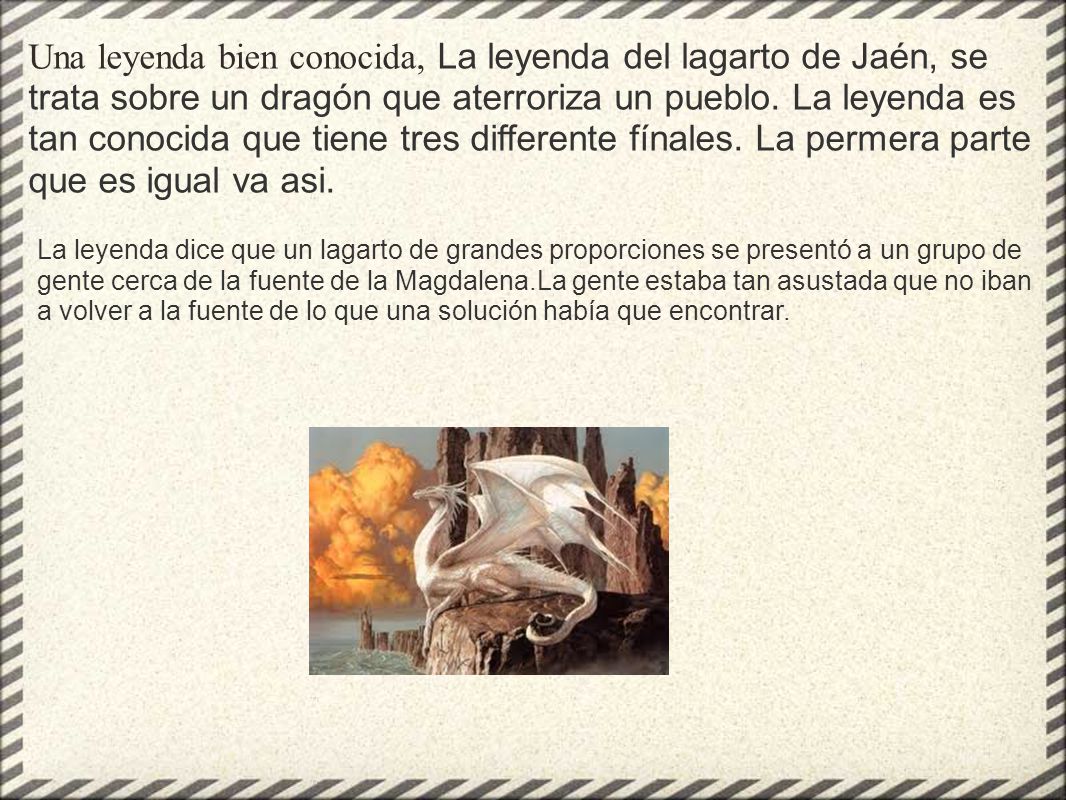 Una leyenda bien conocida, La leyenda del lagarto de Jaén, se trata sobre un dragón que aterroriza un pueblo. La leyenda es tan conocida que tiene tres differente fínales. La permera parte que es igual va asi.