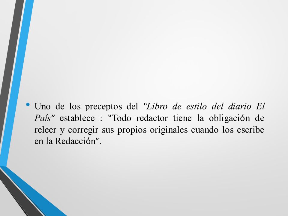 Uno de los preceptos del Libro de estilo del diario El País establece : Todo redactor tiene la obligación de releer y corregir sus propios originales cuando los escribe en la Redacción .