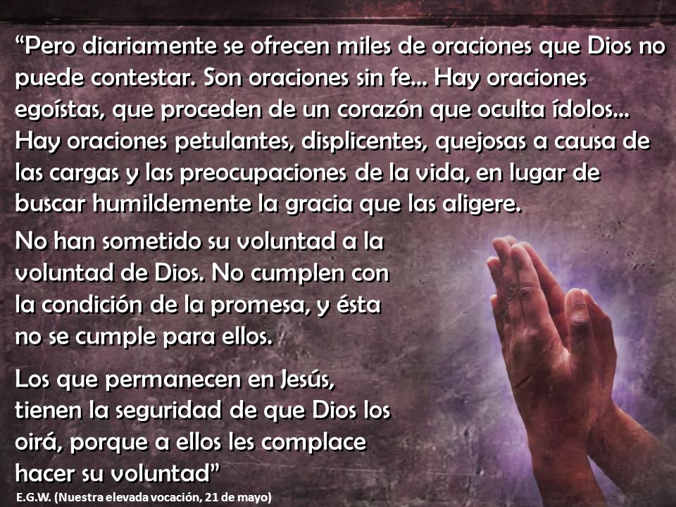 Pero diariamente se ofrecen miles de oraciones que Dios no puede contestar. Son oraciones sin fe… Hay oraciones egoístas, que proceden de un corazón que oculta ídolos... Hay oraciones petulantes, displicentes, quejosas a causa de las cargas y las preocupaciones de la vida, en lugar de buscar humildemente la gracia que las aligere.