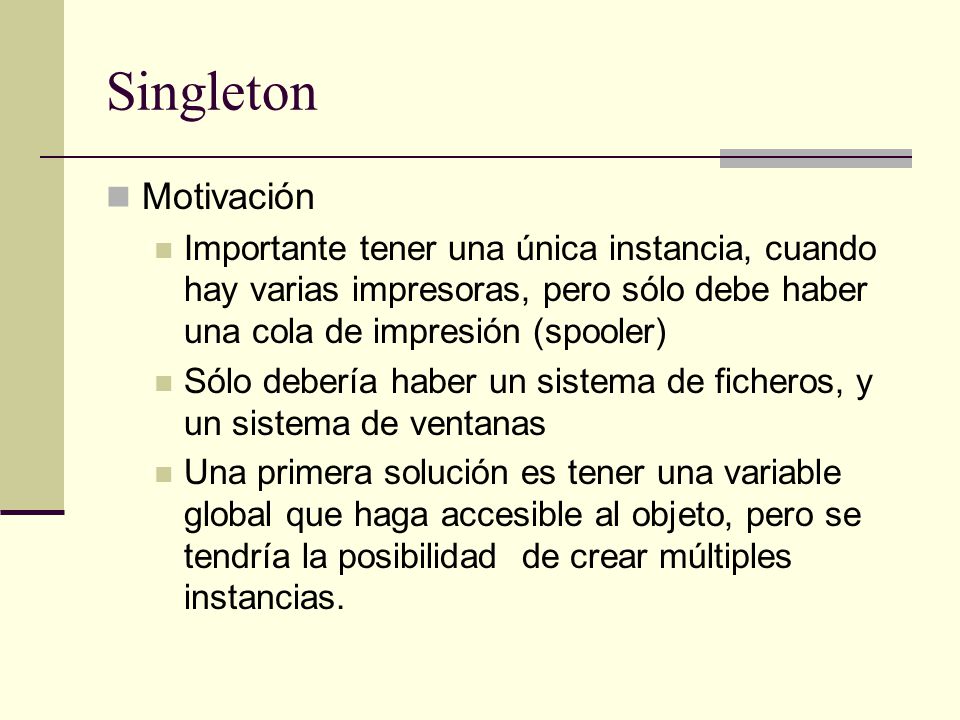 Singleton Motivación. Importante tener una única instancia, cuando hay varias impresoras, pero sólo debe haber una cola de impresión (spooler)