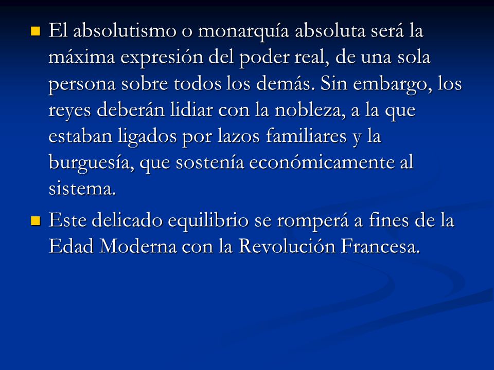 El absolutismo o monarquía absoluta será la máxima expresión del poder real, de una sola persona sobre todos los demás. Sin embargo, los reyes deberán lidiar con la nobleza, a la que estaban ligados por lazos familiares y la burguesía, que sostenía económicamente al sistema.