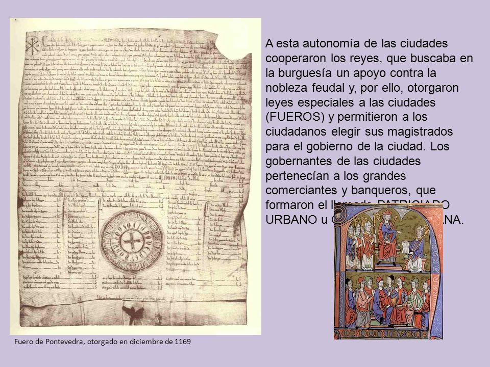 A esta autonomía de las ciudades cooperaron los reyes, que buscaba en la burguesía un apoyo contra la nobleza feudal y, por ello, otorgaron leyes especiales a las ciudades (FUEROS) y permitieron a los ciudadanos elegir sus magistrados para el gobierno de la ciudad. Los gobernantes de las ciudades pertenecían a los grandes comerciantes y banqueros, que formaron el llamado PATRICIADO URBANO u OLIGARQUÍA URBANA.