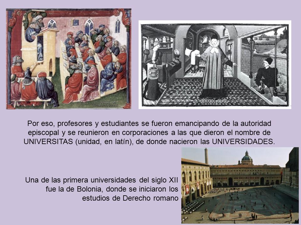 Por eso, profesores y estudiantes se fueron emancipando de la autoridad episcopal y se reunieron en corporaciones a las que dieron el nombre de UNIVERSITAS (unidad, en latín), de donde nacieron las UNIVERSIDADES.