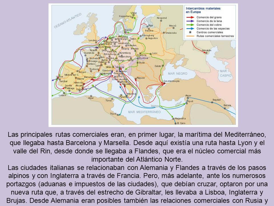 Las principales rutas comerciales eran, en primer lugar, la marítima del Mediterráneo, que llegaba hasta Barcelona y Marsella. Desde aquí existía una ruta hasta Lyon y el valle del Rin, desde donde se llegaba a Flandes, que era el núcleo comercial más importante del Atlántico Norte.