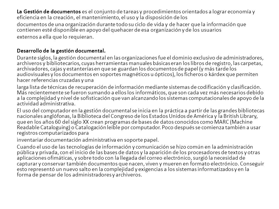 La Gestión de documentos es el conjunto de tareas y procedimientos orientados a lograr economía y eficiencia en la creación, el mantenimiento, el uso y la disposición de los documentos de una organización durante todo su ciclo de vida y de hacer que la información que contienen esté disponible en apoyo del quehacer de esa organización y de los usuarios externos a ella que lo requieran.