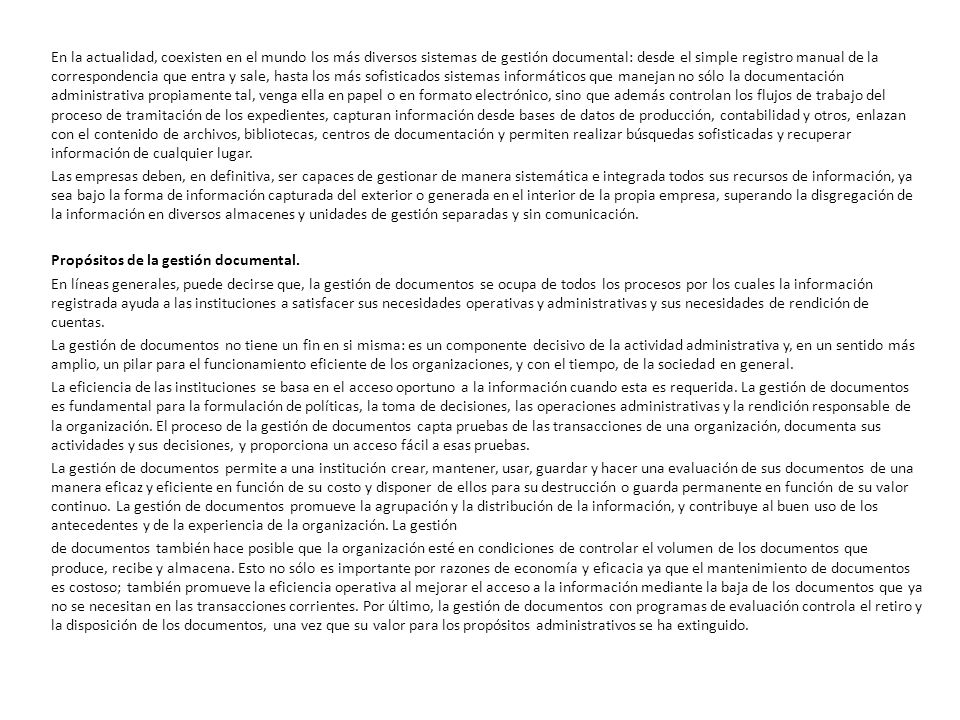 En la actualidad, coexisten en el mundo los más diversos sistemas de gestión documental: desde el simple registro manual de la correspondencia que entra y sale, hasta los más sofisticados sistemas informáticos que manejan no sólo la documentación administrativa propiamente tal, venga ella en papel o en formato electrónico, sino que además controlan los flujos de trabajo del proceso de tramitación de los expedientes, capturan información desde bases de datos de producción, contabilidad y otros, enlazan con el contenido de archivos, bibliotecas, centros de documentación y permiten realizar búsquedas sofisticadas y recuperar información de cualquier lugar.