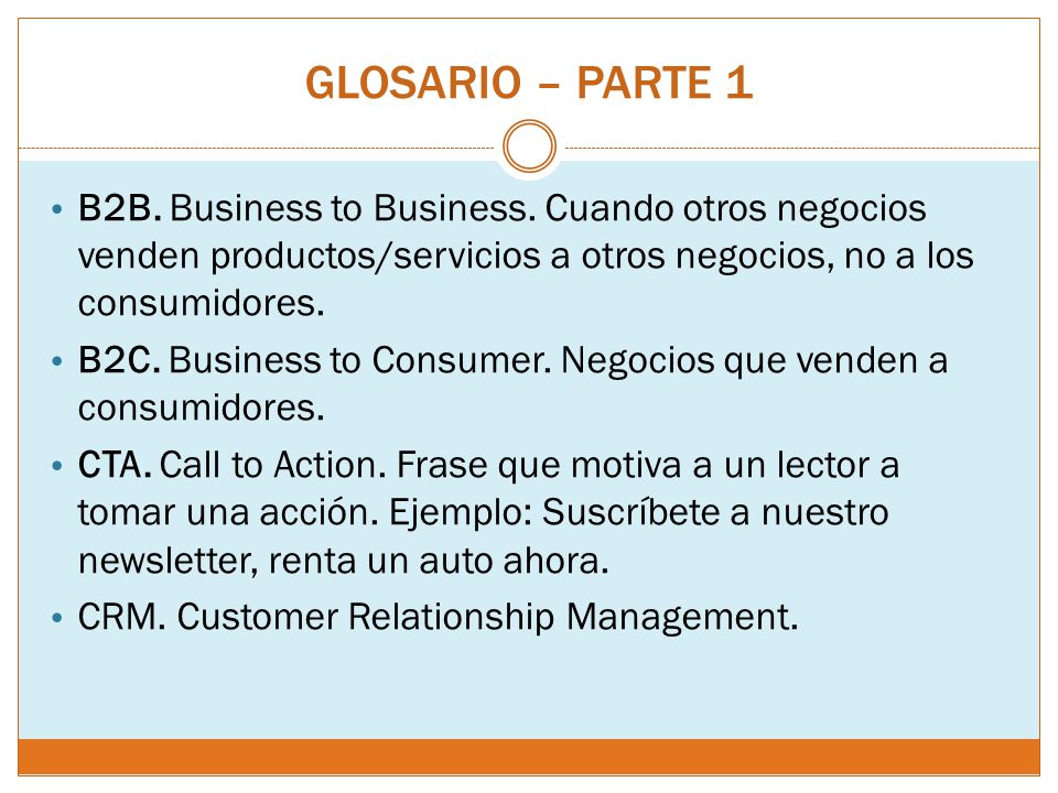 GLOSARIO – PARTE 1 B2B. Business to Business. Cuando otros negocios venden productos/servicios a otros negocios, no a los consumidores.