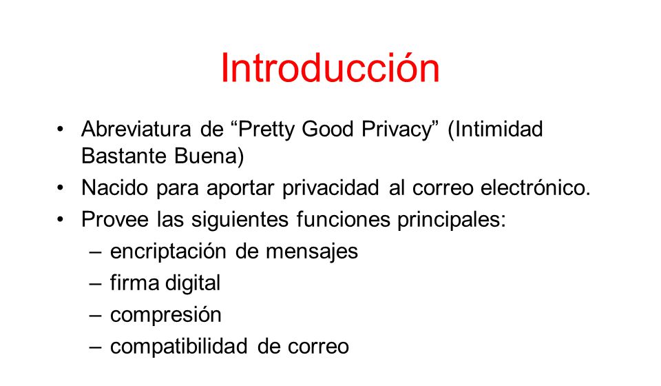 Introducción Abreviatura de Pretty Good Privacy (Intimidad Bastante Buena) Nacido para aportar privacidad al correo electrónico.