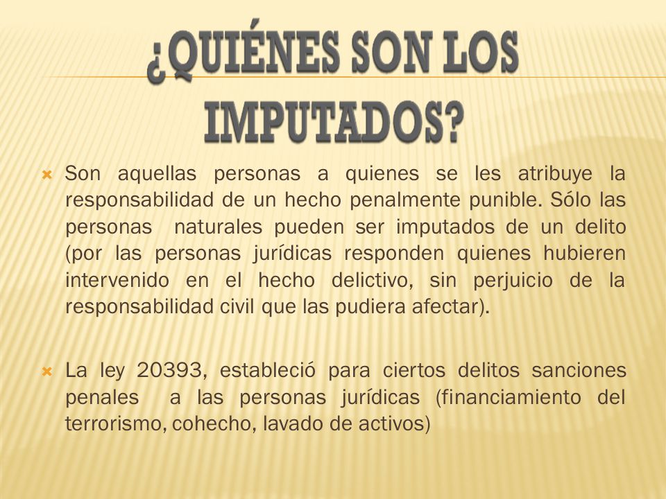 Son aquellas personas a quienes se les atribuye la responsabilidad de un hecho penalmente punible. Sólo las personas naturales pueden ser imputados de un delito (por las personas jurídicas responden quienes hubieren intervenido en el hecho delictivo, sin perjuicio de la responsabilidad civil que las pudiera afectar).