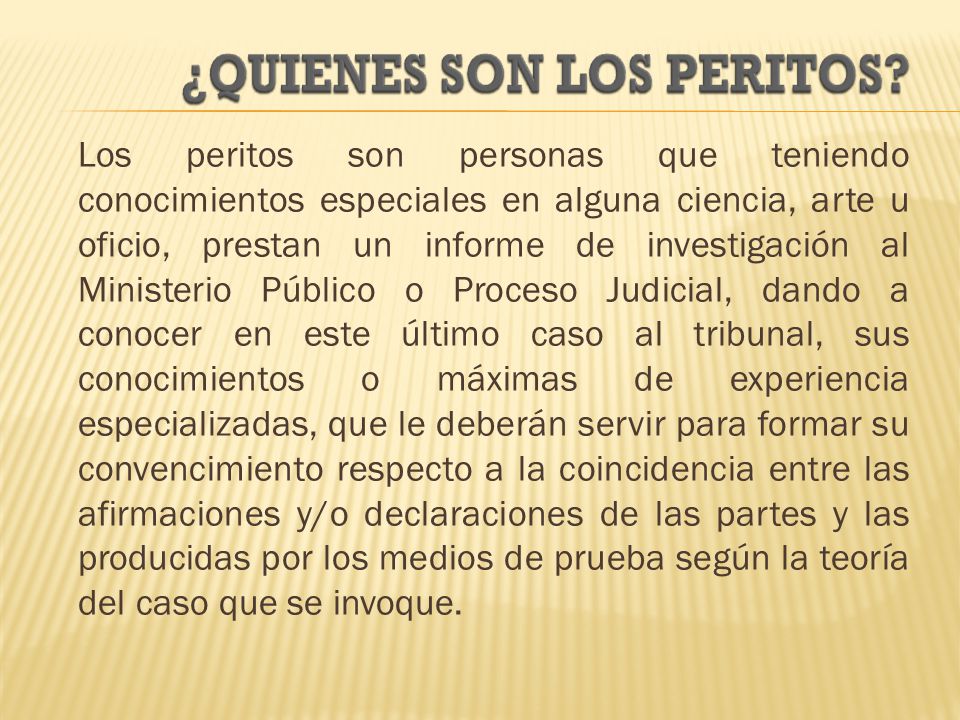 Los peritos son personas que teniendo conocimientos especiales en alguna ciencia, arte u oficio, prestan un informe de investigación al Ministerio Público o Proceso Judicial, dando a conocer en este último caso al tribunal, sus conocimientos o máximas de experiencia especializadas, que le deberán servir para formar su convencimiento respecto a la coincidencia entre las afirmaciones y/o declaraciones de las partes y las producidas por los medios de prueba según la teoría del caso que se invoque.