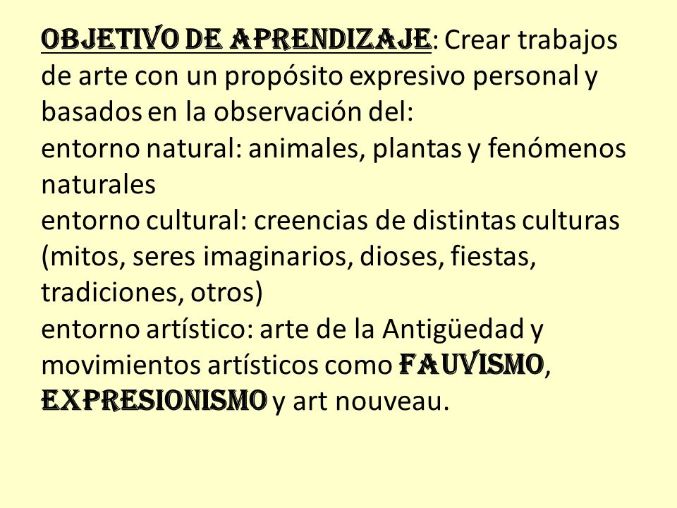 OBJETIVO DE APRENDIZAJE: Crear trabajos de arte con un propósito expresivo personal y basados en la observación del: entorno natural: animales, plantas y fenómenos naturales entorno cultural: creencias de distintas culturas (mitos, seres imaginarios, dioses, fiestas, tradiciones, otros) entorno artístico: arte de la Antigüedad y movimientos artísticos como fauvismo, expresionismo y art nouveau.