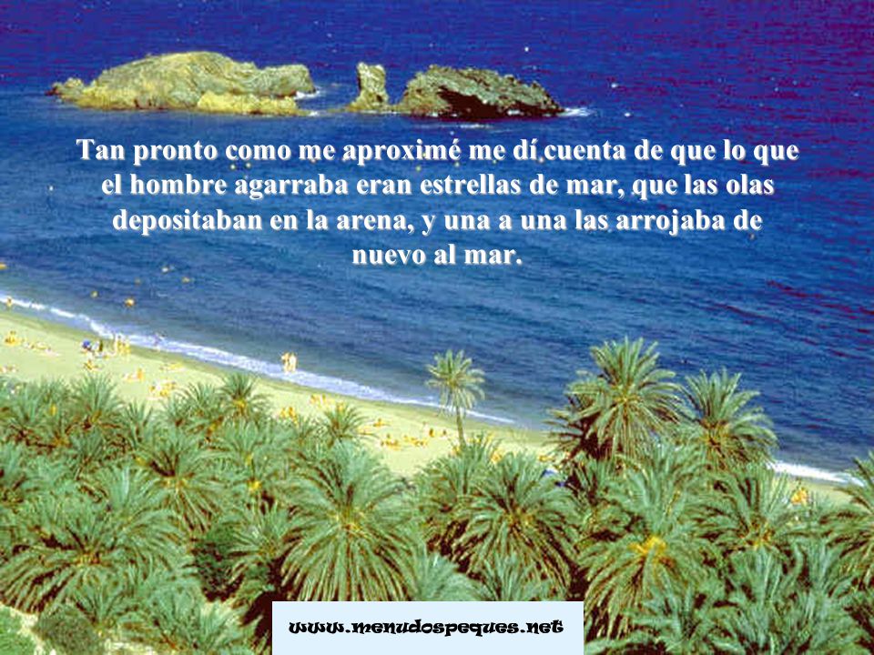 Tan pronto como me aproximé me dí cuenta de que lo que el hombre agarraba eran estrellas de mar, que las olas depositaban en la arena, y una a una las arrojaba de nuevo al mar.
