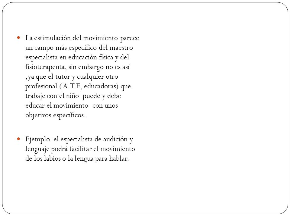 La estimulación del movimiento parece un campo más específico del maestro especialista en educación física y del fisioterapeuta, sin embargo no es así ,ya que el tutor y cualquier otro profesional ( A.T.E, educadoras) que trabaje con el niño puede y debe educar el movimiento con unos objetivos específicos.