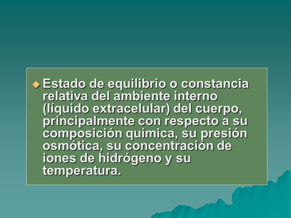Estado de equilibrio o constancia relativa del ambiente interno (líquido extracelular) del cuerpo, principalmente con respecto a su composición química, su presión osmótica, su concentración de iones de hidrógeno y su temperatura.