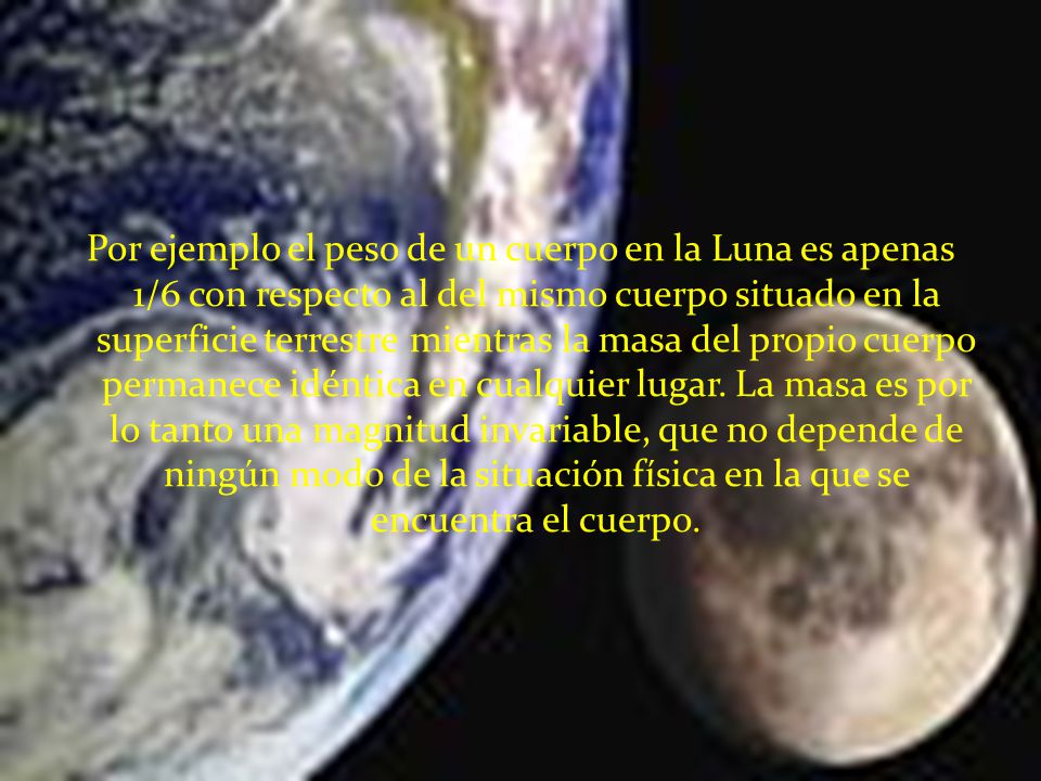 Por ejemplo el peso de un cuerpo en la Luna es apenas 1/6 con respecto al del mismo cuerpo situado en la superficie terrestre mientras la masa del propio cuerpo permanece idéntica en cualquier lugar.