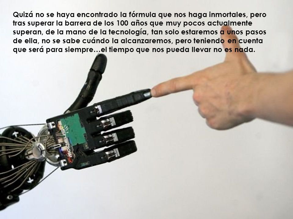 Quizá no se haya encontrado la fórmula que nos haga inmortales, pero tras superar la barrera de los 100 años que muy pocos actualmente superan, de la mano de la tecnología, tan solo estaremos a unos pasos de ella, no se sabe cuándo la alcanzaremos, pero teniendo en cuenta que será para siempre…el tiempo que nos pueda llevar no es nada.