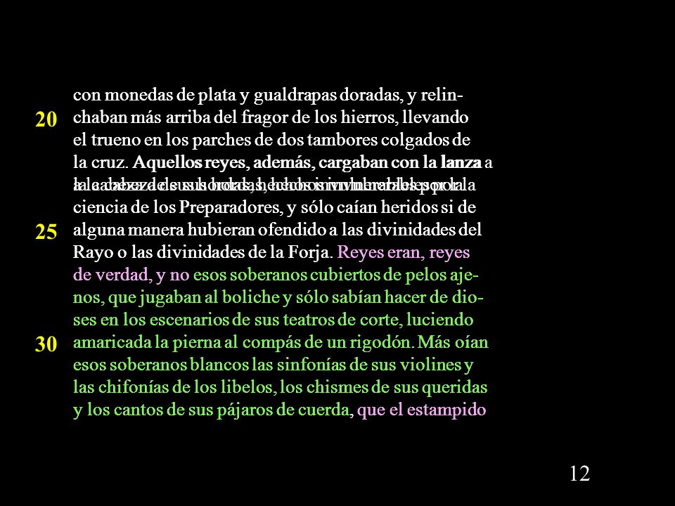 con monedas de plata y gualdrapas doradas, y relin-chaban más arriba del fragor de los hierros, llevando el trueno en los parches de dos tambores colgados de la cruz. Aquellos reyes, además, cargaban con la lanza a la cabeza de sus hordas, hechos invulnerables por la ciencia de los Preparadores, y sólo caían heridos si de alguna manera hubieran ofendido a las divinidades del Rayo o las divinidades de la Forja. Reyes eran, reyes de verdad, y no esos soberanos cubiertos de pelos aje-nos, que jugaban al boliche y sólo sabían hacer de dio-ses en los escenarios de sus teatros de corte, luciendo amaricada la pierna al compás de un rigodón. Más oían esos soberanos blancos las sinfonías de sus violines y las chifonías de los libelos, los chismes de sus queridas y los cantos de sus pájaros de cuerda, que el estampido