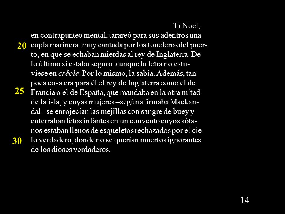 Ti Noel, en contrapunteo mental, tarareó para sus adentros una copla marinera, muy cantada por los toneleros del puer-to, en que se echaban mierdas al rey de Inglaterra. De lo último sí estaba seguro, aunque la letra no estu- viese en créole. Por lo mismo, la sabía. Además, tan poca cosa era para él el rey de Inglaterra como el de Francia o el de España, que mandaba en la otra mitad de la isla, y cuyas mujeres –según afirmaba Mackan-dal– se enrojecían las mejillas con sangre de buey y enterraban fetos infantes en un convento cuyos sóta- nos estaban llenos de esqueletos rechazados por el cie-lo verdadero, donde no se querían muertos ignorantes de los dioses verdaderos.