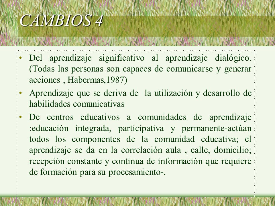 CAMBIOS 4 Del aprendizaje significativo al aprendizaje dialógico. (Todas las personas son capaces de comunicarse y generar acciones , Habermas,1987)
