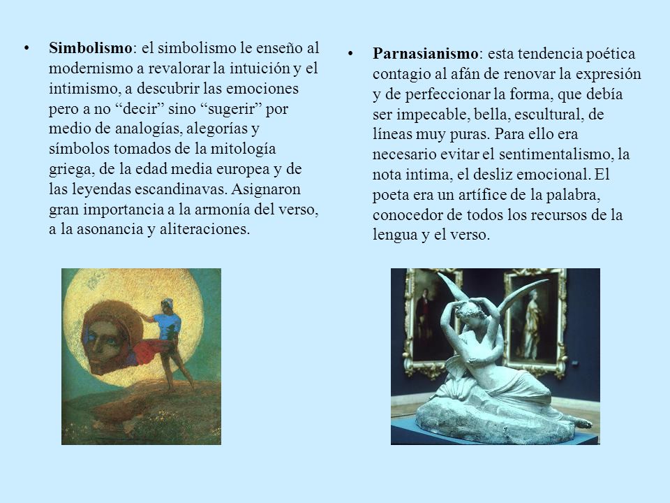 Simbolismo: el simbolismo le enseño al modernismo a revalorar la intuición y el intimismo, a descubrir las emociones pero a no decir sino sugerir por medio de analogías, alegorías y símbolos tomados de la mitología griega, de la edad media europea y de las leyendas escandinavas. Asignaron gran importancia a la armonía del verso, a la asonancia y aliteraciones.
