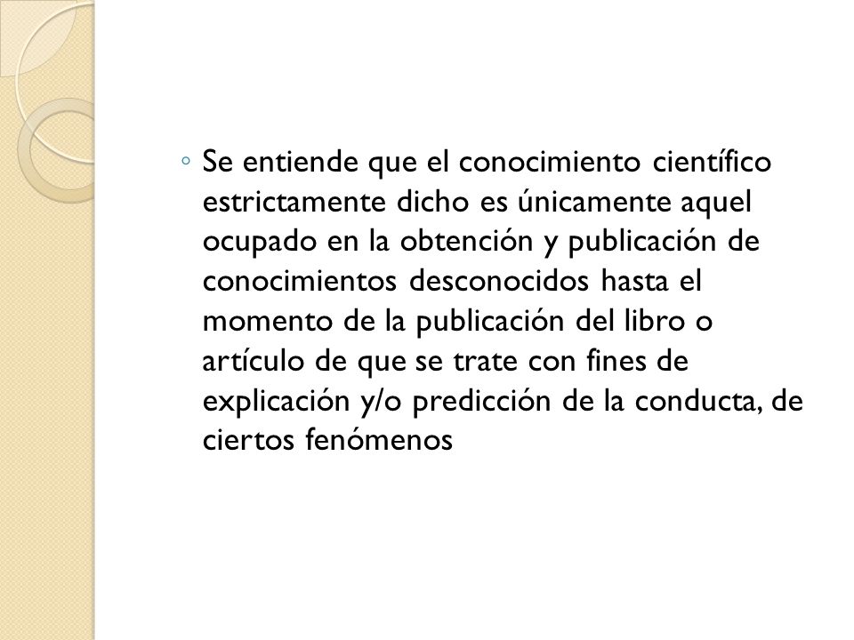 Se entiende que el conocimiento científico estrictamente dicho es únicamente aquel ocupado en la obtención y publicación de conocimientos desconocidos hasta el momento de la publicación del libro o artículo de que se trate con fines de explicación y/o predicción de la conducta, de ciertos fenómenos
