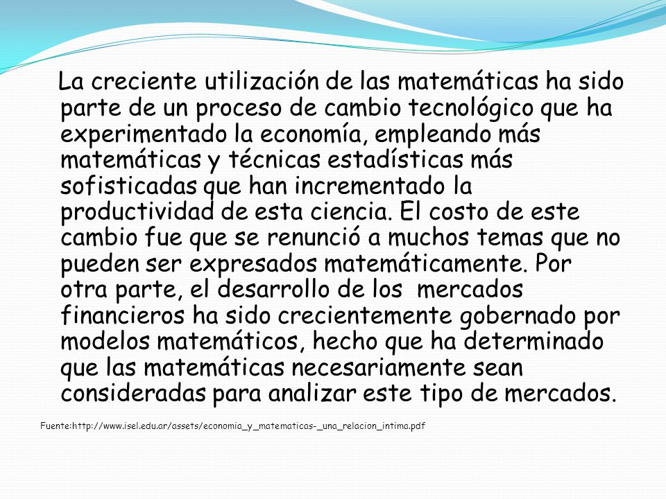 La creciente utilización de las matemáticas ha sido parte de un proceso de cambio tecnológico que ha experimentado la economía, empleando más matemáticas y técnicas estadísticas más sofisticadas que han incrementado la productividad de esta ciencia. El costo de este cambio fue que se renunció a muchos temas que no pueden ser expresados matemáticamente. Por otra parte, el desarrollo de los mercados financieros ha sido crecientemente gobernado por modelos matemáticos, hecho que ha determinado que las matemáticas necesariamente sean consideradas para analizar este tipo de mercados.