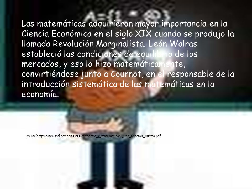 Las matemáticas adquirieron mayor importancia en la Ciencia Económica en el siglo XIX cuando se produjo la llamada Revolución Marginalista. León Walras estableció las condiciones de equilibrio de los mercados, y eso lo hizo matemáticamente, convirtiéndose junto a Cournot, en el responsable de la introducción sistemática de las matemáticas en la economía.