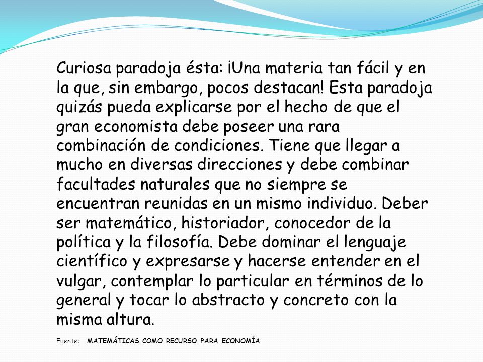 Curiosa paradoja ésta: ¡Una materia tan fácil y en la que, sin embargo, pocos destacan! Esta paradoja quizás pueda explicarse por el hecho de que el gran economista debe poseer una rara combinación de condiciones. Tiene que llegar a mucho en diversas direcciones y debe combinar facultades naturales que no siempre se encuentran reunidas en un mismo individuo. Deber ser matemático, historiador, conocedor de la política y la filosofía. Debe dominar el lenguaje científico y expresarse y hacerse entender en el vulgar, contemplar lo particular en términos de lo general y tocar lo abstracto y concreto con la misma altura.