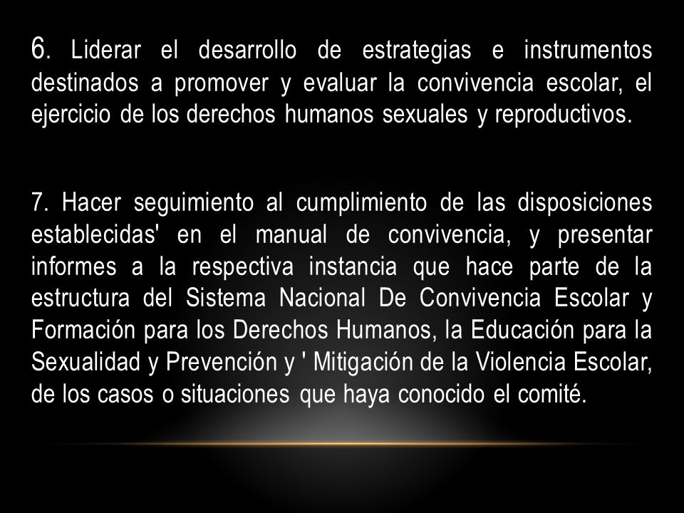 6. Liderar el desarrollo de estrategias e instrumentos destinados a promover y evaluar la convivencia escolar, el ejercicio de los derechos humanos sexuales y reproductivos.